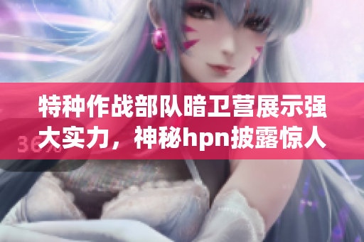 特種作戰(zhàn)部隊暗衛(wèi)營展示強(qiáng)大實力，神秘hpn披露驚人內(nèi)幕