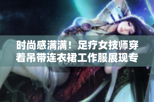 時尚感滿滿！足療女技師穿著吊帶連衣裙工作服展現(xiàn)專業(yè)魅力