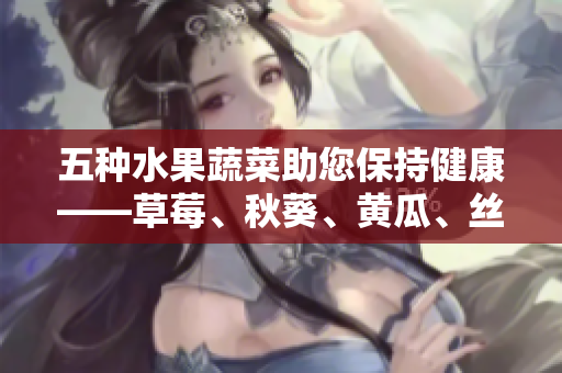 五種水果蔬菜助您保持健康——草莓、秋葵、黃瓜、絲瓜、芭樂(lè)與綠巨人