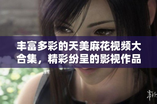 豐富多彩的天美麻花視頻大合集，精彩紛呈的影視作品一網(wǎng)打盡