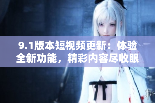 9.1版本短視頻更新：體驗全新功能，精彩內容盡收眼底