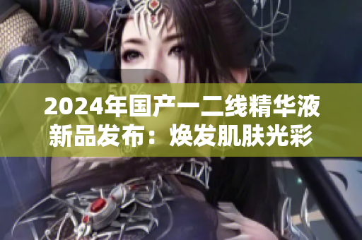 2024年國產一二線精華液新品發(fā)布：煥發(fā)肌膚光彩