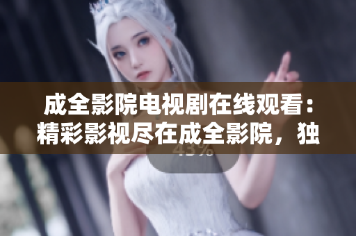 成全影院電視劇在線觀看：精彩影視盡在成全影院，獨家熱播劇集免費在線觀看