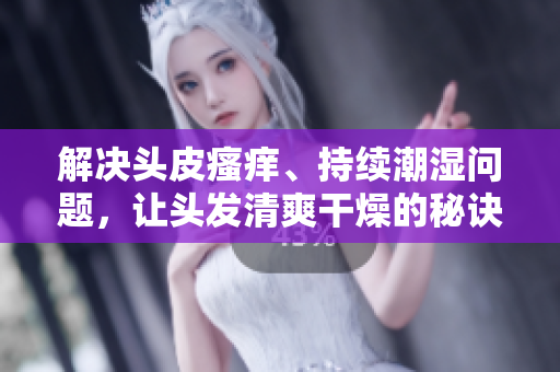 解決頭皮瘙癢、持續(xù)潮濕問題，讓頭發(fā)清爽干燥的秘訣大揭秘！