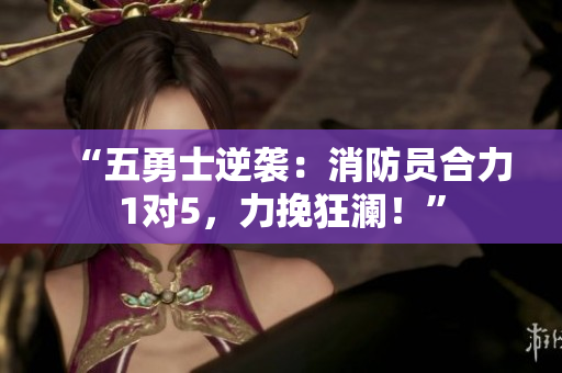 “五勇士逆襲：消防員合力1對5，力挽狂瀾！”