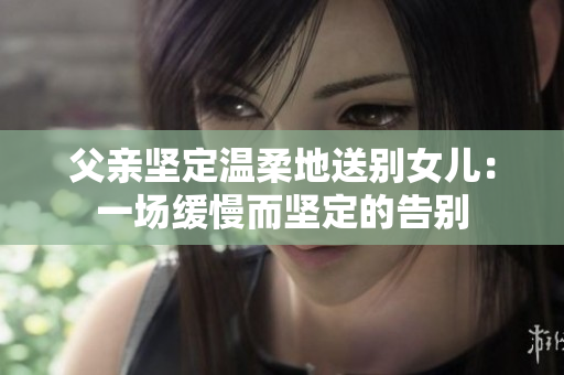 父親堅定溫柔地送別女兒：一場緩慢而堅定的告別
