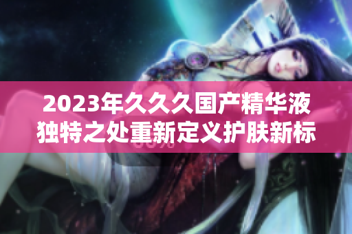 2023年久久久國產精華液獨特之處重新定義護膚新標準
