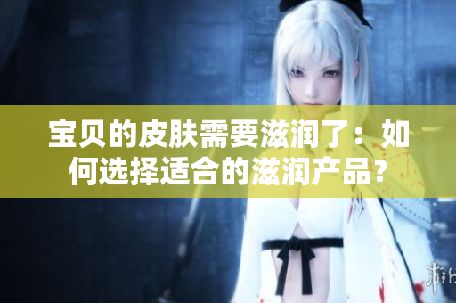 寶貝的皮膚需要滋潤了：如何選擇適合的滋潤產(chǎn)品？