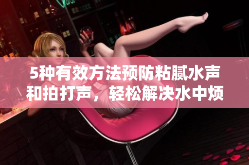 5種有效方法預(yù)防粘膩水聲和拍打聲，輕松解決水中煩擾問題！