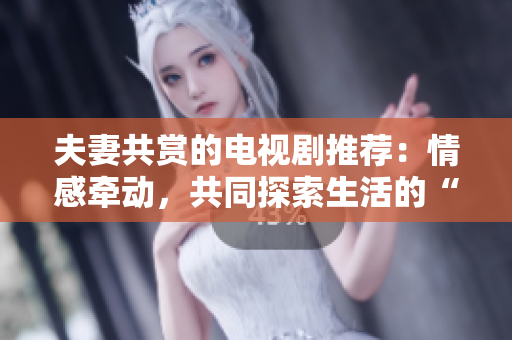 夫妻共賞的電視劇推薦：情感牽動(dòng)，共同探索生活的“相伴之旅”