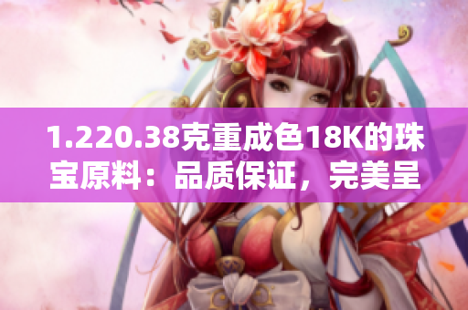1.220.38克重成色18K的珠寶原料：品質(zhì)保證，完美呈現(xiàn)