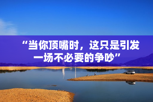 “當(dāng)你頂嘴時，這只是引發(fā)一場不必要的爭吵”