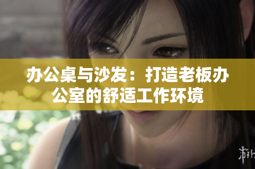 辦公桌與沙發(fā)：打造老板辦公室的舒適工作環(huán)境