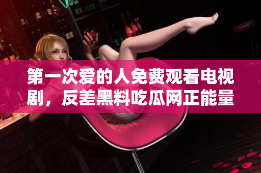 第一次愛(ài)的人免費(fèi)觀看電視劇，反差黑料吃瓜網(wǎng)正能量，發(fā)了狠的往里撞 古言，兒媳婦叫老公的爸爸叫什么，叮當(dāng)漫畫(huà)頁(yè)面入口免費(fèi)彈窗下870