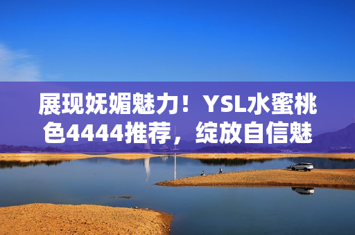 展現(xiàn)嫵媚魅力！YSL水蜜桃色4444推薦，綻放自信魅力