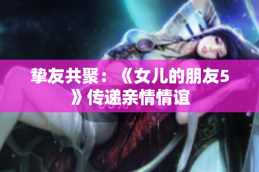 摯友共聚：《女兒的朋友5》傳遞親情情誼