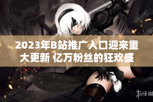 2023年B站推廣入口迎來(lái)重大更新 億萬(wàn)粉絲的狂歡盛宴