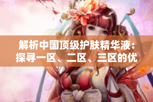 解析中國(guó)頂級(jí)護(hù)膚精華液：探尋一區(qū)、二區(qū)、三區(qū)的優(yōu)質(zhì)國(guó)產(chǎn)產(chǎn)品