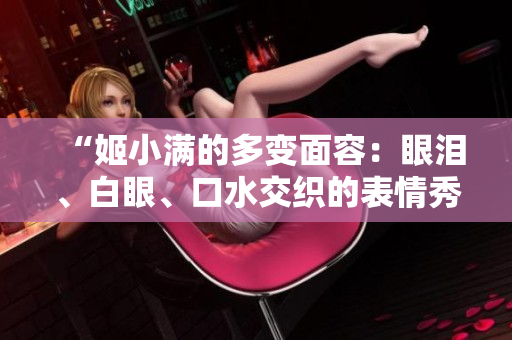 “姬小滿的多變面容：眼淚、白眼、口水交織的表情秀”