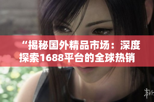 “揭秘國(guó)外精品市場(chǎng)：深度探索1688平臺(tái)的全球熱銷商品及商機(jī)”