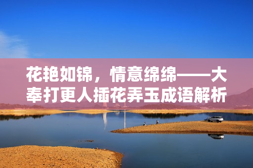 花艷如錦，情意綿綿——大奉打更人插花弄玉成語解析