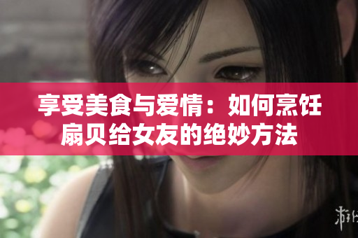 享受美食與愛情：如何烹飪扇貝給女友的絕妙方法