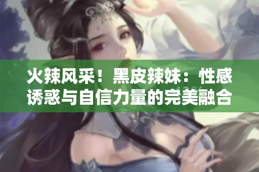火辣風(fēng)采！黑皮辣妹：性感誘惑與自信力量的完美融合