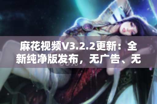 麻花視頻V3.2.2更新：全新純凈版發(fā)布，無(wú)廣告、無(wú)插件，觀影更清爽
