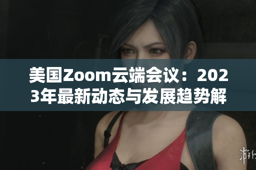 美國Zoom云端會(huì)議：2023年最新動(dòng)態(tài)與發(fā)展趨勢解讀