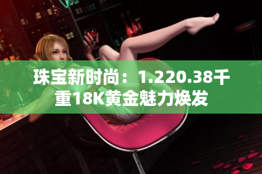 珠寶新時(shí)尚：1.220.38千重18K黃金魅力煥發(fā)