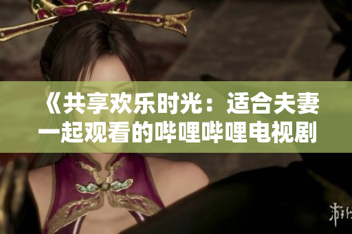 《共享歡樂時(shí)光：適合夫妻一起觀看的嗶哩嗶哩電視劇推薦》