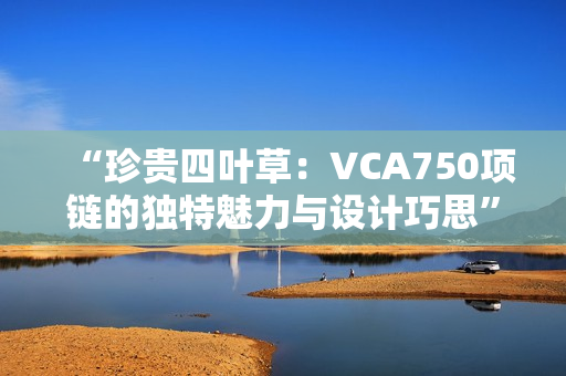 “珍貴四葉草：VCA750項(xiàng)鏈的獨(dú)特魅力與設(shè)計(jì)巧思”