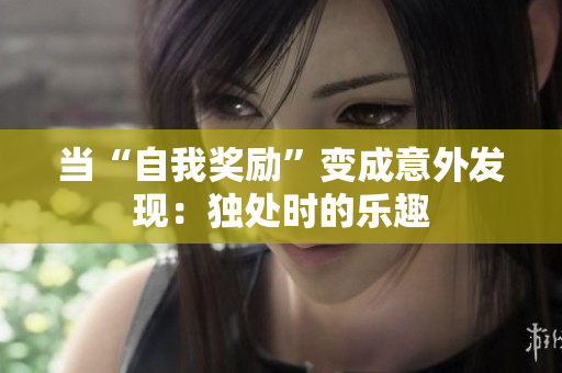 當(dāng)“自我獎(jiǎng)勵(lì)”變成意外發(fā)現(xiàn)：獨(dú)處時(shí)的樂(lè)趣