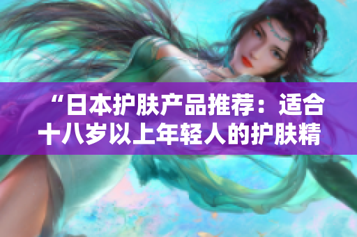 “日本護(hù)膚產(chǎn)品推薦：適合十八歲以上年輕人的護(hù)膚精品選購指南”