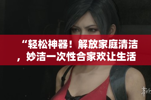 “輕松神器！解放家庭清潔，妙潔一次性合家歡讓生活更簡(jiǎn)單”