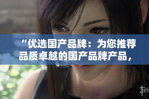 “優(yōu)選國產(chǎn)品牌：為您推薦品質(zhì)卓越的國產(chǎn)品牌產(chǎn)品，值得信賴的選擇！”