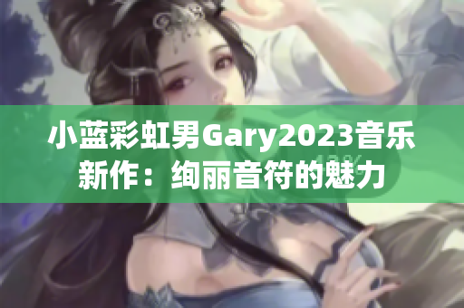 小藍(lán)彩虹男Gary2023音樂(lè)新作：絢麗音符的魅力
