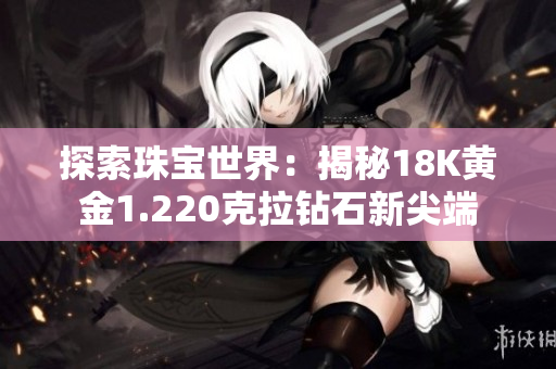 探索珠寶世界：揭秘18K黃金1.220克拉鉆石新尖端