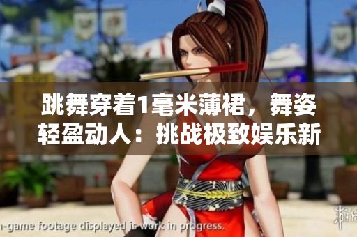 跳舞穿著1毫米薄裙，舞姿輕盈動人：挑戰(zhàn)極致娛樂新高度
