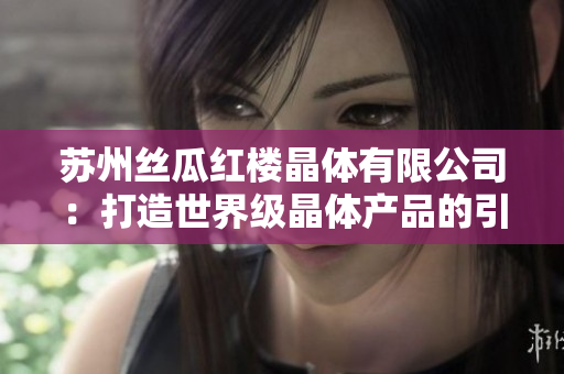 蘇州絲瓜紅樓晶體有限公司：打造世界級晶體產(chǎn)品的引領者