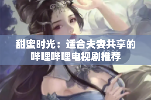 甜蜜時光：適合夫妻共享的嗶哩嗶哩電視劇推薦