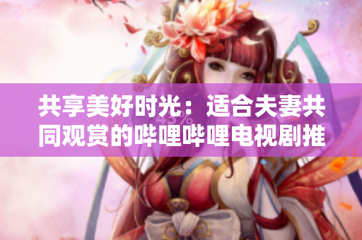 共享美好時光：適合夫妻共同觀賞的嗶哩嗶哩電視劇推薦