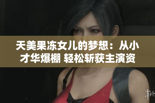 天美果凍女兒的夢想：從小才華爆棚 輕松斬獲主演資格