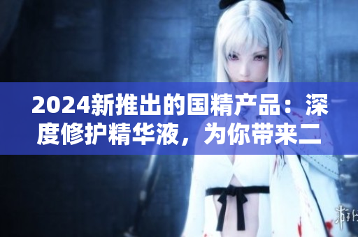 2024新推出的國(guó)精產(chǎn)品：深度修護(hù)精華液，為你帶來(lái)二線(xiàn)生活的一線(xiàn)享受