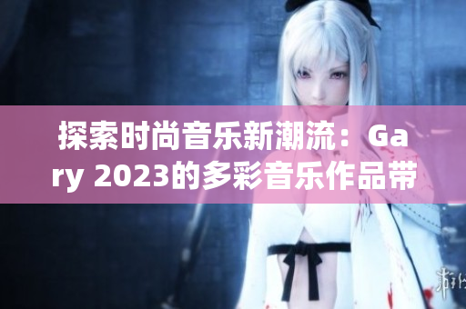 探索時(shí)尚音樂(lè)新潮流：Gary 2023的多彩音樂(lè)作品帶來(lái)全新體驗(yàn)