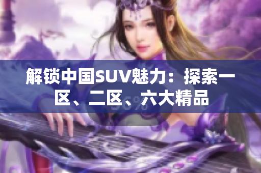 解鎖中國SUV魅力：探索一區(qū)、二區(qū)、六大精品