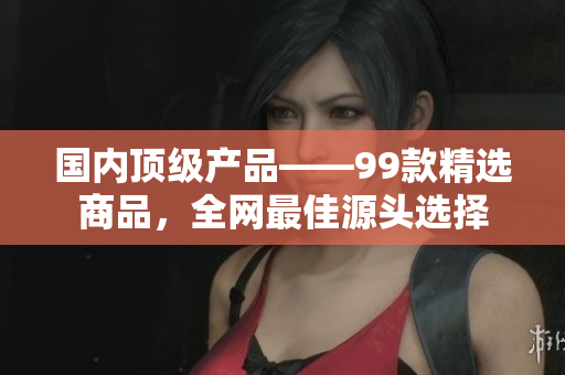 國內頂級產品——99款精選商品，全網(wǎng)最佳源頭選擇
