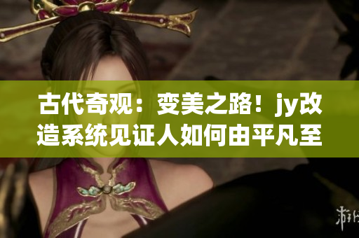 古代奇觀：變美之路！jy改造系統(tǒng)見證人如何由平凡至美麗的華麗轉(zhuǎn)身
