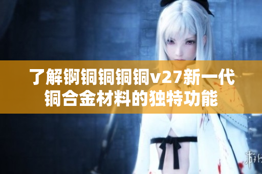 了解錒銅銅銅銅v27新一代銅合金材料的獨(dú)特功能
