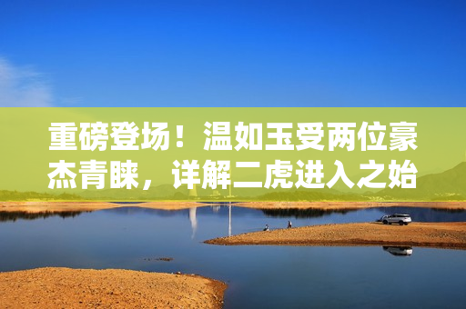 重磅登場(chǎng)！溫如玉受兩位豪杰青睞，詳解二虎進(jìn)入之始